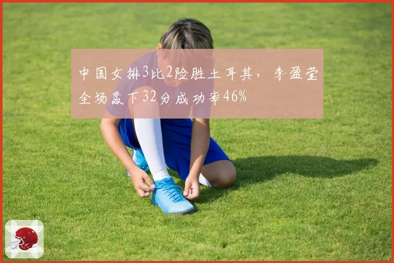 中国女排3比2险胜土耳其，李盈莹全场轰下32分成功率46%