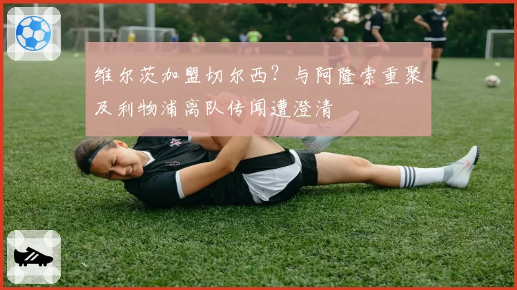 维尔茨加盟切尔西？与阿隆索重聚及利物浦离队传闻遭澄清