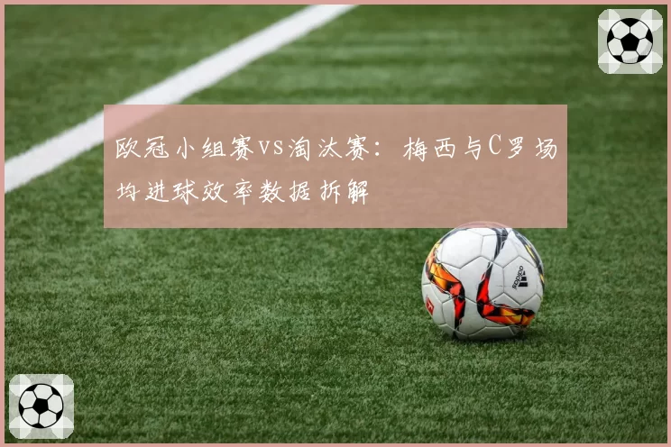 欧冠小组赛vs淘汰赛:梅西与C罗场均进球效率数据拆解
