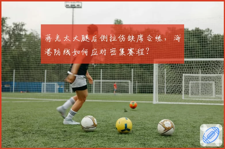 蒋光太大腿后侧拉伤缺席合练，海港防线如何应对密集赛程？