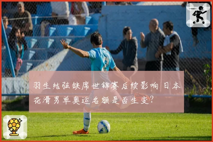 羽生结弦缺席世锦赛后续影响 日本花滑男单奥运名额是否生变？