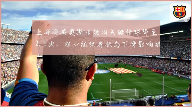上海海港奥斯卡场均关键传球降至2.1次，核心组织者状态下滑影响进攻流畅度