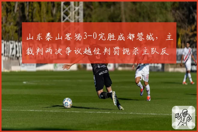 山东泰山客场3-0完胜成都蓉城，主裁判两次争议越位判罚扼杀主队反击机会