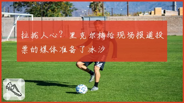 拉拢人心？里克尔梅给现场报道投票的媒体准备了冰沙