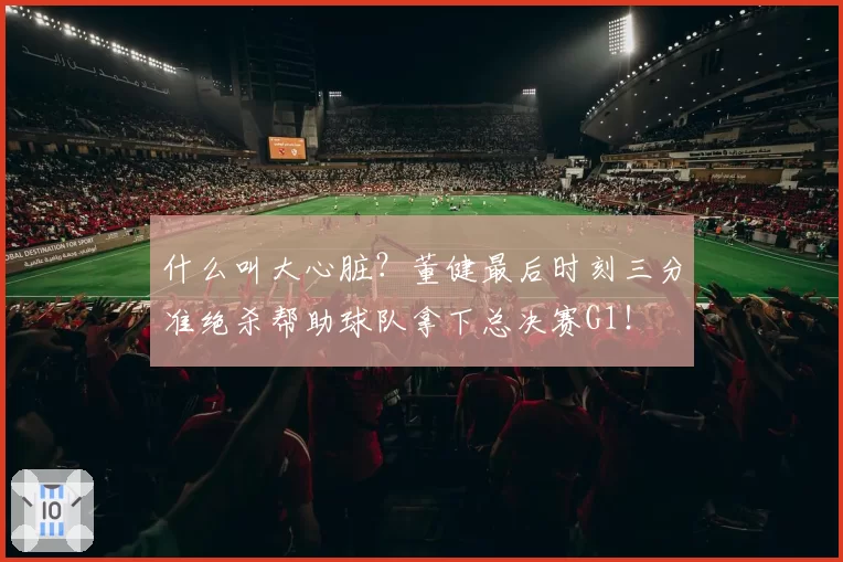 什么叫大心脏?董健最后时刻三分准绝杀帮助球队拿下总决赛G1!