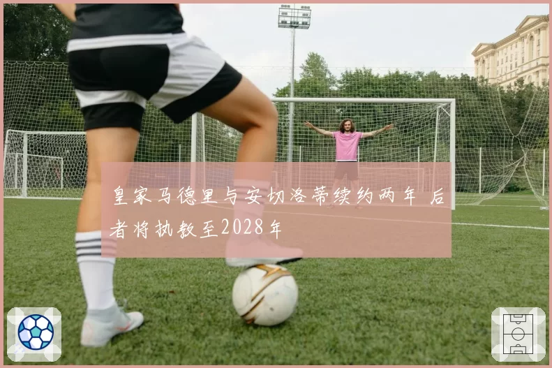 皇家马德里与安切洛蒂续约两年 后者将执教至2028年