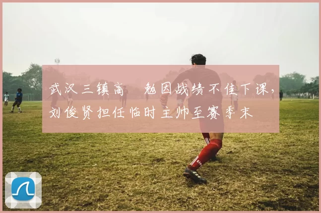 武汉三镇高畠勉因战绩不佳下课，刘俊贤担任临时主帅至赛季末