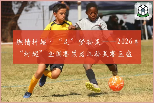 燃情村超·“足”梦孙吴——2026年“村超”全国赛黑龙江孙吴赛区盛大开幕