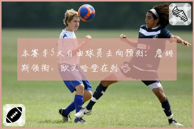 本赛季5大自由球员去向预测：詹姆斯领衔，欧文哈登在列