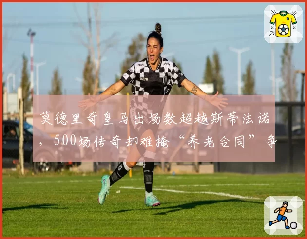 莫德里奇皇马出场数超越斯蒂法诺,500场传奇却难掩“养老合同”争议?