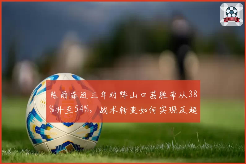 陈雨菲近三年对阵山口茜胜率从38%升至54%，战术转变如何实现反超？