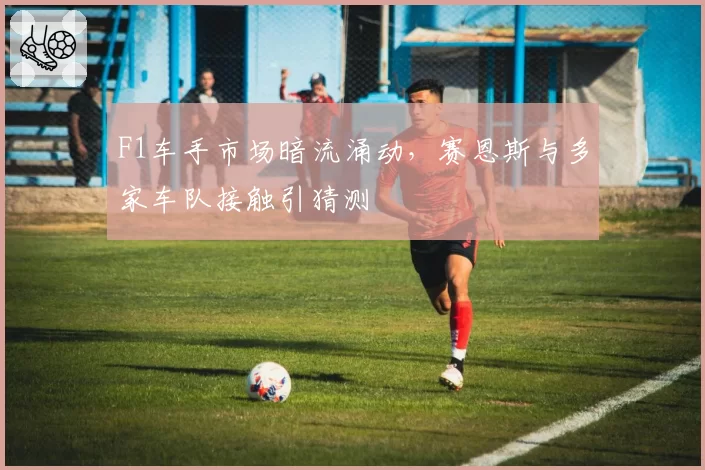 F1车手市场暗流涌动,赛恩斯与多家车队接触引猜测