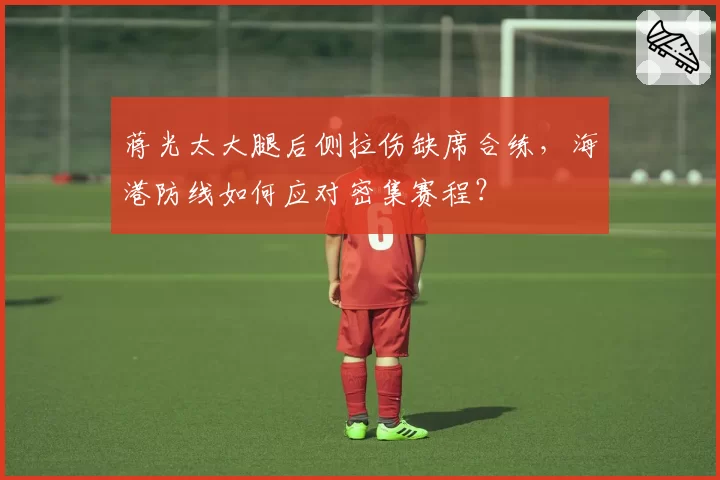 蒋光太大腿后侧拉伤缺席合练,海港防线如何应对密集赛程?