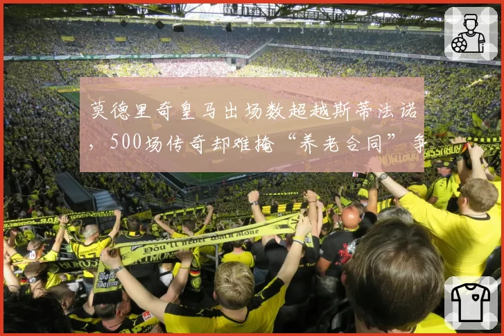 莫德里奇皇马出场数超越斯蒂法诺,500场传奇却难掩“养老合同”争议?