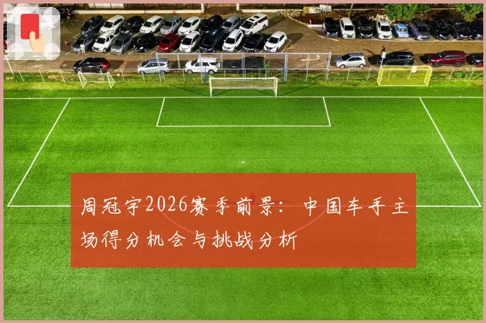 周冠宇2026赛季前景:中国车手主场得分机会与挑战分析