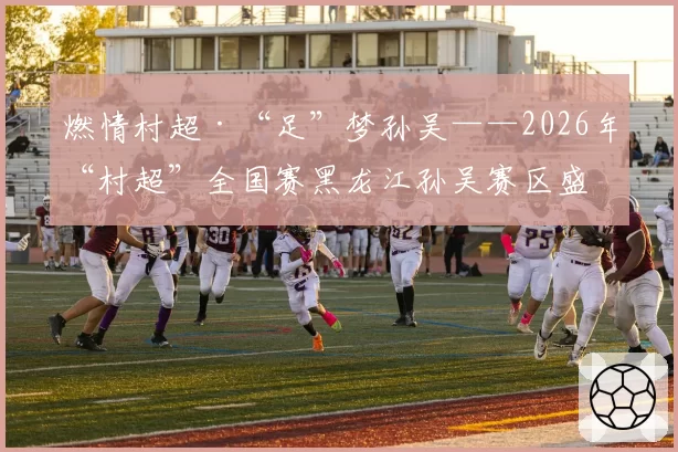 燃情村超·“足”梦孙吴——2026年“村超”全国赛黑龙江孙吴赛区盛大开幕