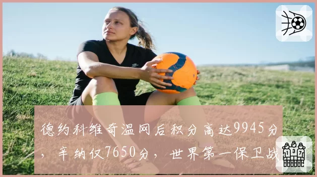 德约科维奇温网后积分高达9945分，辛纳仅7650分，世界第一保卫战提前打响