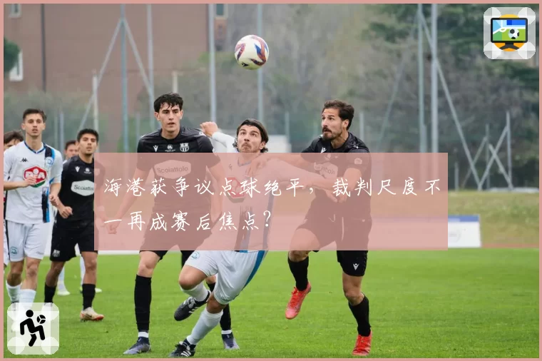 海港获争议点球绝平，裁判尺度不一再成赛后焦点？