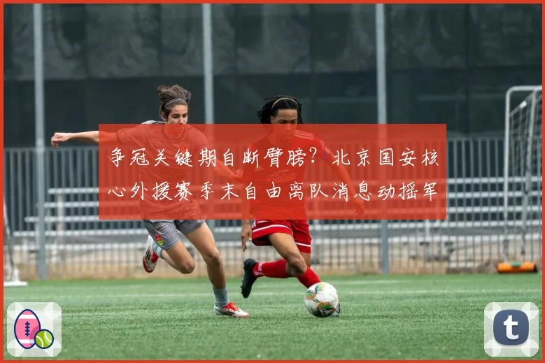 争冠关键期自断臂膀?北京国安核心外援赛季末自由离队消息动摇军心