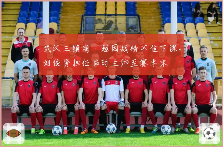 武汉三镇高畠勉因战绩不佳下课，刘俊贤担任临时主帅至赛季末
