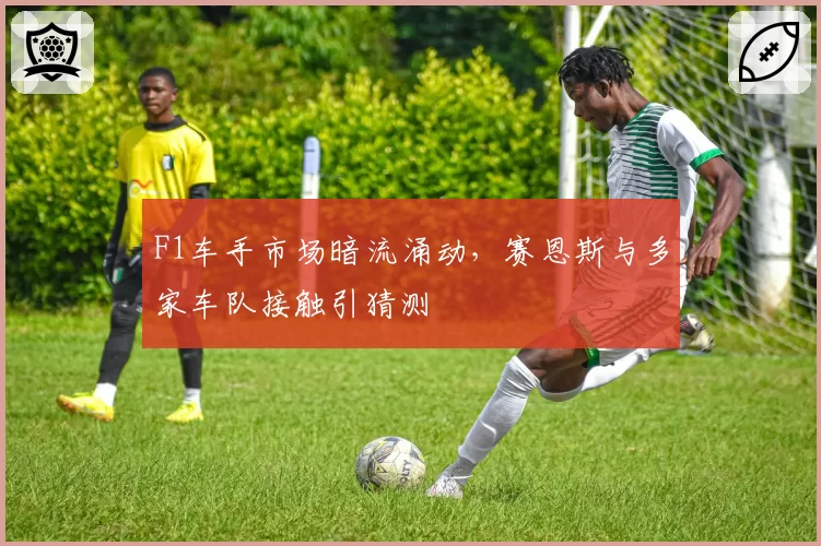 F1车手市场暗流涌动，赛恩斯与多家车队接触引猜测