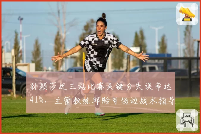孙颖莎近三站比赛关键分失误率达41%，主管教练邱贻可场边战术指导遭质疑