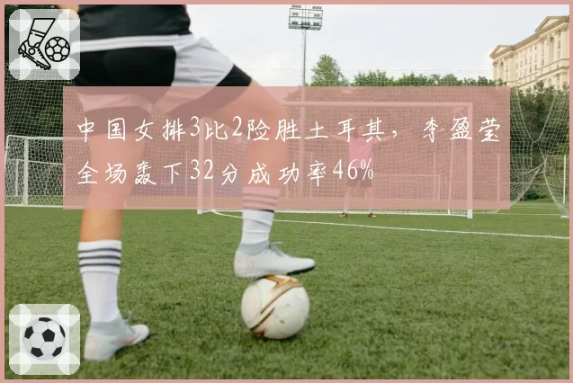 中国女排3比2险胜土耳其，李盈莹全场轰下32分成功率46%