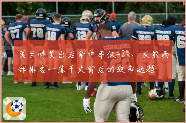 莫兰特复出后命中率仅42%,灰熊西部排名一落千丈背后的效率谜题