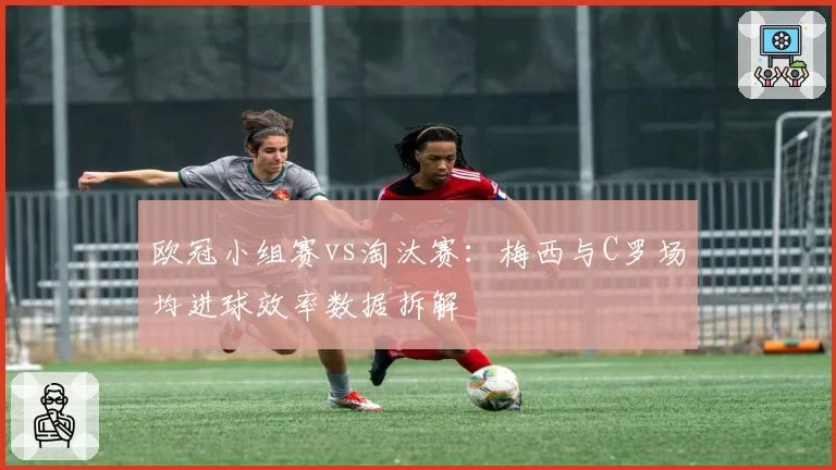 欧冠小组赛vs淘汰赛:梅西与C罗场均进球效率数据拆解