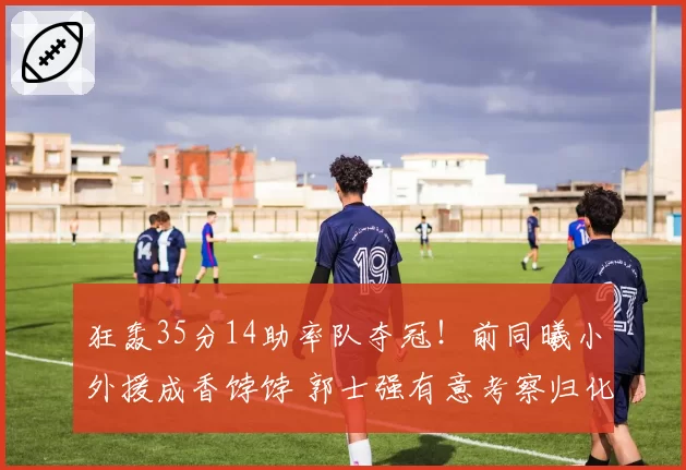 狂轰35分14助率队夺冠！前同曦小外援成香饽饽 郭士强有意考察归化