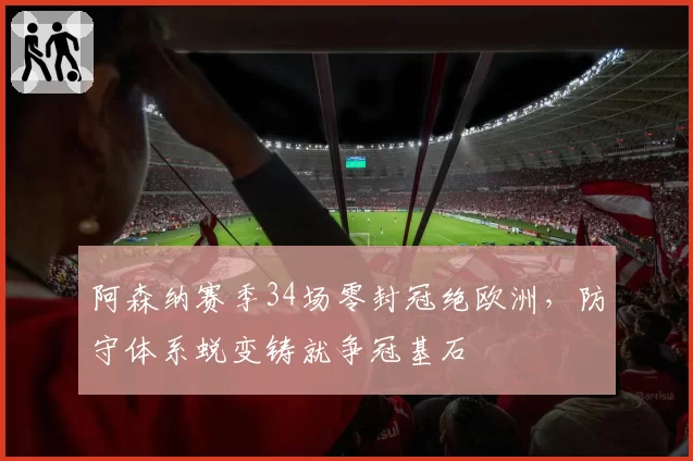 阿森纳赛季34场零封冠绝欧洲，防守体系蜕变铸就争冠基石