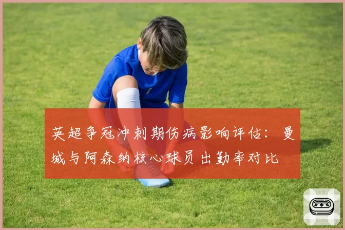 英超争冠冲刺期伤病影响评估：曼城与阿森纳核心球员出勤率对比