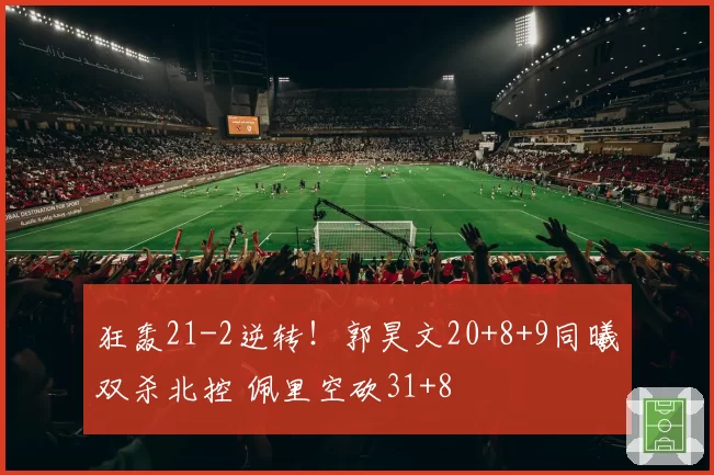 狂轰21-2逆转!郭昊文20+8+9同曦双杀北控 佩里空砍31+8