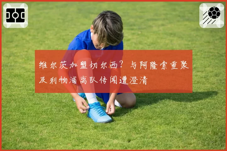 维尔茨加盟切尔西？与阿隆索重聚及利物浦离队传闻遭澄清
