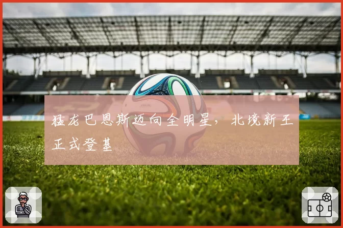 猛龙巴恩斯迈向全明星，北境新王正式登基