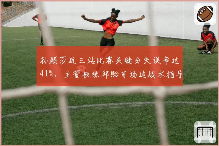 孙颖莎近三站比赛关键分失误率达41%,主管教练邱贻可场边战术指导遭质疑