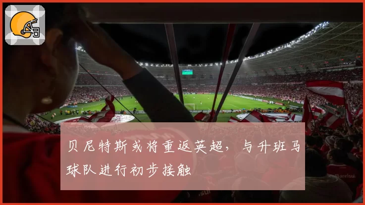 贝尼特斯或将重返英超,与升班马球队进行初步接触