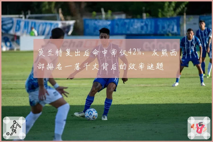 莫兰特复出后命中率仅42%，灰熊西部排名一落千丈背后的效率谜题