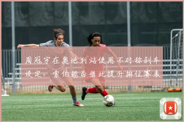 周冠宇在奥地利站使用不对称刹车设定，索伯能否借此提升排位赛表现？