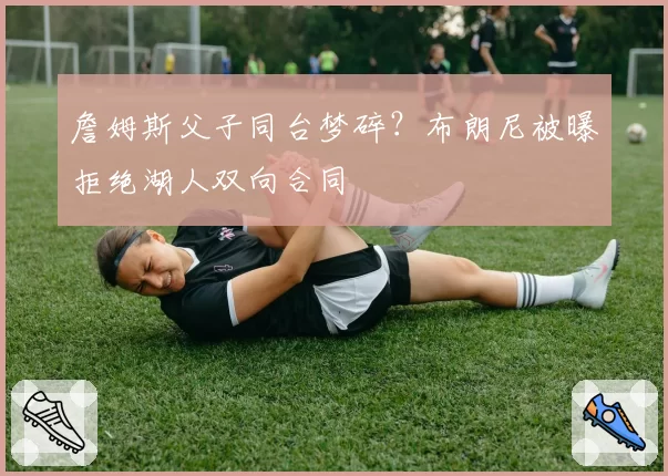 詹姆斯父子同台梦碎？布朗尼被曝拒绝湖人双向合同