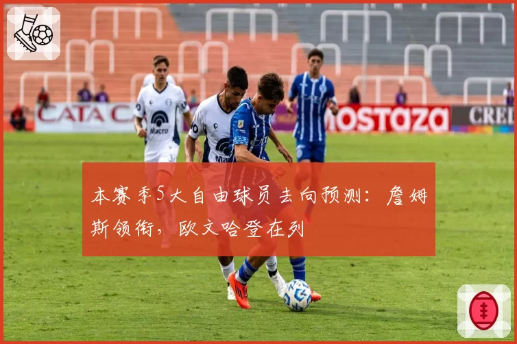 本赛季5大自由球员去向预测：詹姆斯领衔，欧文哈登在列