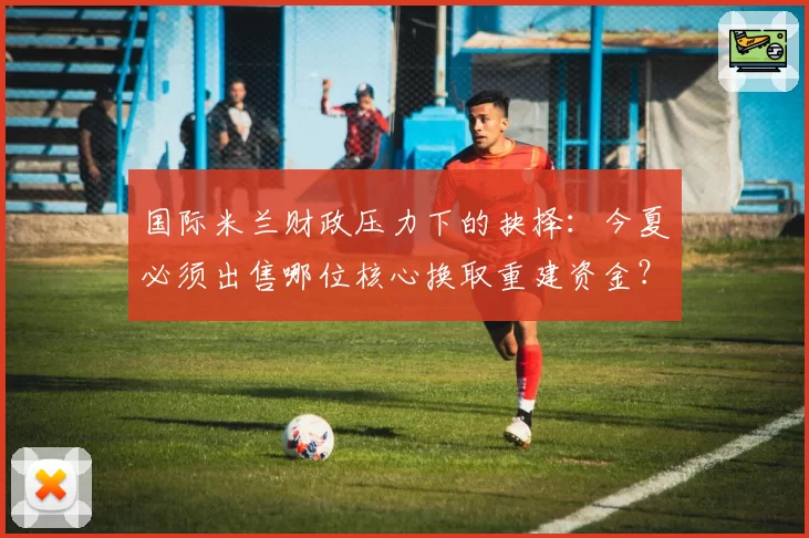 国际米兰财政压力下的抉择：今夏必须出售哪位核心换取重建资金？