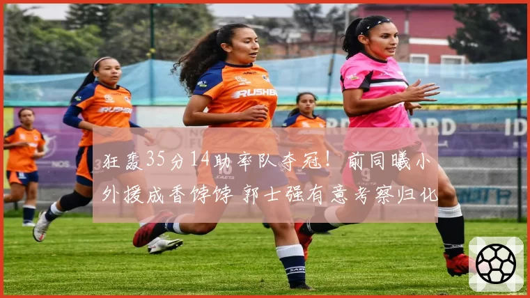 狂轰35分14助率队夺冠！前同曦小外援成香饽饽 郭士强有意考察归化