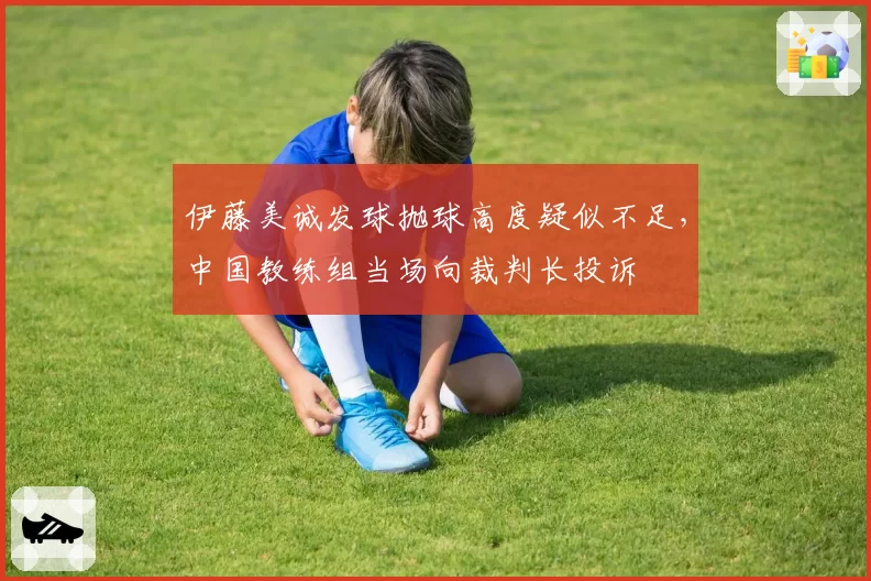 伊藤美诚发球抛球高度疑似不足，中国教练组当场向裁判长投诉