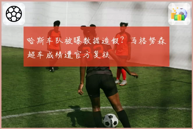哈斯车队被曝数据造假？马格努森超车成绩遭官方复核