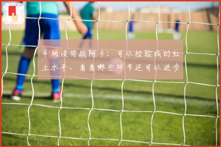 辛纳谈将战阿卡:可以检验我的红土水平,看看哪些环节还可以进步