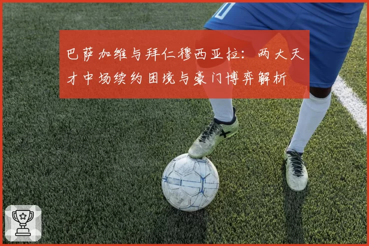 巴萨加维与拜仁穆西亚拉:两大天才中场续约困境与豪门博弈解析