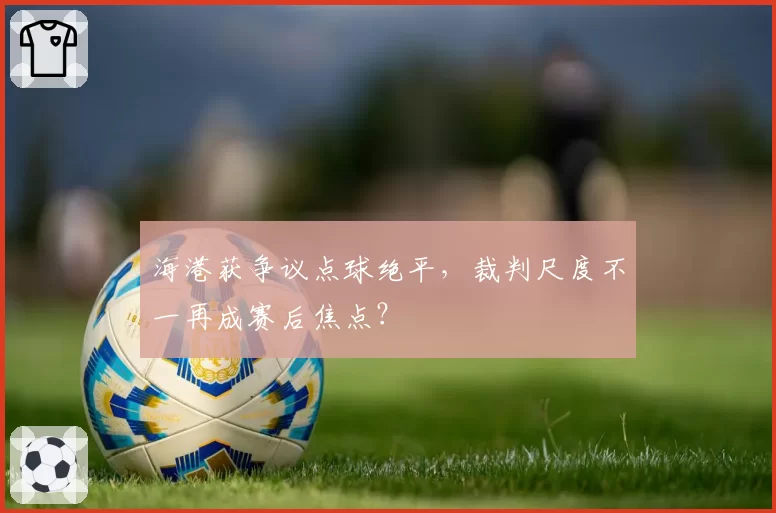海港获争议点球绝平，裁判尺度不一再成赛后焦点？