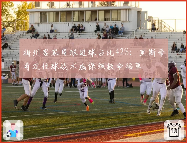 梅州客家角球进球占比42%：里斯蒂奇定位球战术成保级救命稻草
