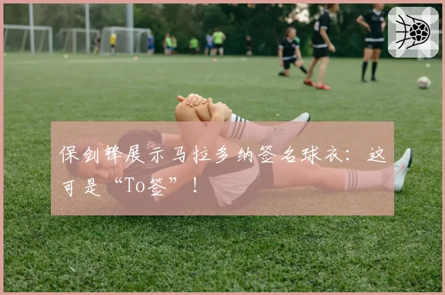保剑锋展示马拉多纳签名球衣：这可是“To签”！